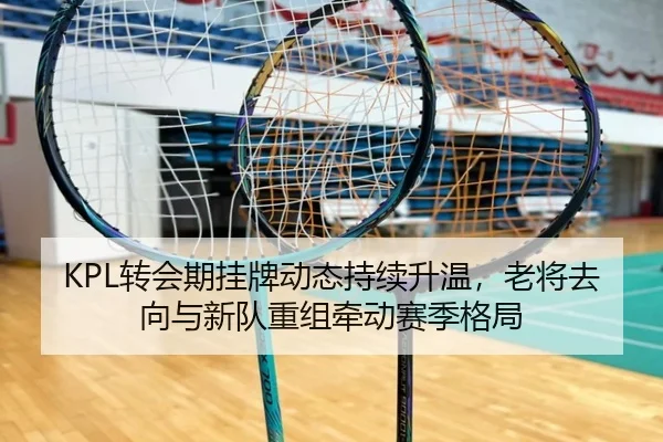 KPL转会期挂牌动态持续升温，老将去向与新队重组牵动赛季格局